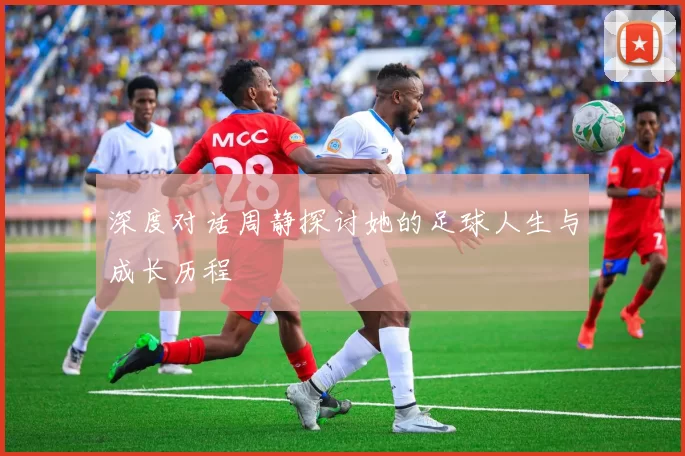 深度对话周静探讨她的足球人生与成长历程